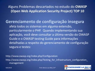 Alguns Problemas descartados no estudo do OWASP (Open Web Application Security Project) TOP 10Gerenciamento de configuração insegura afeta todos os sistemas em alguma extensão, particularmente o PHP.  Quando implementando sua aplicação, você deve consultar a última versão do OWASP Guide e o OWASP testingGuide para informações detalhadas a respeito do gerenciamento de configuração segura e testes:http://www.owasp.org/index.php/Configurationhttp://www.owasp.org/index.php/Testing_for_infrastructure_configuration_management09/06/2010Prof. Dércio Luiz Reis, Dr*20