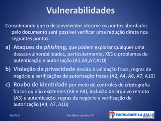 VulnerabilidadesConsiderando que o desenvolvedor observe os pontos abordados pelo documento será possível verificar uma redução direta nos seguintes pontos:Ataques de phishing, que podem explorar qualquer uma dessas vulnerabilidades, particularmente, XSS e problemas de autenticação e autorização (A1,A4,A7,A10)Violação de privacidadedevido à validação fraca, regras de negócio e verificações de autorização fracas (A2, A4, A6, A7, A10)Roubo de identidade por meio de controles de criptografia fracos ou não existentes (A8 e A9), inclusão de arquivo remoto (A3) e autenticação, regras de negócio e verificação de autorização (A4, A7, A10)09/06/2010Prof. Dércio Luiz Reis, Dr*21