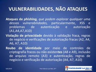 VULNERABILIDADES, NÃO ATAQUESAtaques de phishing, que podem explorar qualquer uma dessas vulnerabilidades, particularmente, XSS e problemas de autenticação e autorização (A1,A4,A7,A10)Violação de privacidade devido à validação fraca, regras de negócio e verificações de autorização fracas (A2, A4, A6, A7, A10)Roubo de identidade por meio de controles de criptografia fracos ou não existentes (A8 e A9), inclusão de arquivo remoto (A3) e autenticação, regras de negócio e verificação de autorização (A4, A7, A10)09/06/2010Prof. Dércio Luiz Reis, Dr*24