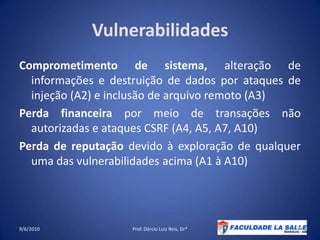 VulnerabilidadesComprometimento de sistema, alteração de informações e destruição de dados por ataques de injeção (A2) e inclusão de arquivo remoto (A3)Perda financeira por meio de transações não autorizadas e ataques CSRF (A4, A5, A7, A10)Perda de reputação devido à exploração de qualquer uma das vulnerabilidades acima (A1 à A10)09/06/2010Prof. Dércio Luiz Reis, Dr*25
