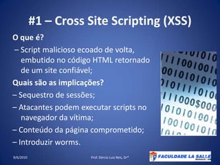 #1 – Cross Site Scripting (XSS)O que é? – Script malicioso ecoado de volta, embutido no código HTML retornado de um site confiável;Quaissão as implicações?– Sequestro de sessões;– Atacantes podem executar scripts no navegador da vítima;– Conteúdodapáginacomprometido;– Introduzir worms.09/06/2010Prof. Dércio Luiz Reis, Dr*27