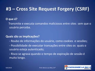 #3 – Cross Site Request Forgery (CSRF)O que é?    Transmite e executa comandos maliciosos entre sites  sem que o usuário perceba.Quaissão as implicações?     - Roubo de informações do usuário, como cookies  e sessões;     - Possibilidade de executar transações entre sites os  quais o usuário esteja autenticado;     - Risco se agrava quando o tempo de expiração de sessão é muitolongo.09/06/2010Prof. Dércio Luiz Reis, Dr*30