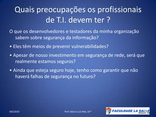Quais preocupações os profissionais de T.I. devem ter ?O que os desenvolvedores e testadores da minha organização sabem sobre segurança da informação?• Eles têm meios de prevenir vulnerabilidades?• Apesar de nosso investimento em segurança de rede, será querealmenteestamosseguros?• Ainda que esteja seguro hoje, tenho como garantir que não haverá falhas de segurança no futuro?09/06/2010Prof. Dércio Luiz Reis, Dr*31