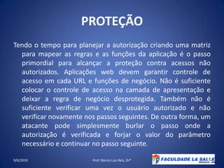 PROTEÇÃOTendo o tempo para planejar a autorização criando uma matriz para mapear as regras e as funções da aplicação é o passo primordial para alcançar a proteção contra acessos não autorizados. Aplicações web devem garantir controle de acesso em cada URL e funções de negócio. Não é suficiente colocar o controle de acesso na camada de apresentação e deixar a regra de negócio desprotegida. Também não é suficiente verificar uma vez o usuário autorizado e não verificar novamente nos passos seguintes. De outra forma, um atacante pode simplesmente burlar o passo onde a autorização é verificada e forjar o valor do parâmetro necessário e continuar no passo seguinte.09/06/2010Prof. Dércio Luiz Reis, Dr*34