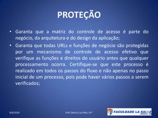 PROTEÇÃOGaranta que a matriz do controle de acesso é parte do negócio, da arquitetura e do design daaplicação;Garanta que todas URLs e funções de negócio são protegidas por um mecanismo de controle de acesso efetivo que verifique as funções e direitos do usuário antes que qualquer processamento ocorra. Certifique-se que este processo é realizado em todos os passos do fluxo e não apenas no passo inicial de um processo, pois pode haver vários passos a seremverificados;09/06/2010Prof. Dércio Luiz Reis, Dr*35