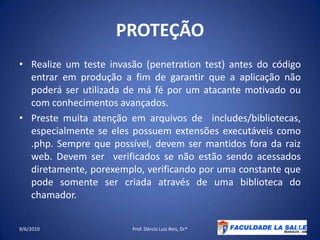 PROTEÇÃORealize um teste invasão (penetrationtest) antes do código entrar em produção a fim de garantir que a aplicação não poderá ser utilizada de má fé por um atacante motivado ou com conhecimentos avançados.Preste muita atenção em arquivos de  includes/bibliotecas, especialmente se eles possuem extensões executáveis como .php. Sempre que possível, devem ser mantidos fora da raiz web. Devem ser  verificados se não estão sendo acessados diretamente, porexemplo, verificando por uma constante que pode somente ser criada através de uma biblioteca do chamador.09/06/2010Prof. Dércio Luiz Reis, Dr*36