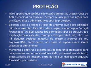 PROTEÇÃONão suponha que usuários não estarão atentos ao acessar URLs ou APIs escondidas ou especiais. Sempre se assegure que ações com privilégios altos e administrativos estarão protegidos.Bloqueie acesso a todos os tipos de arquivos que a sua aplicação não deva executar. Este filtro deve seguir a abordagem “acceptknowngood” na qual apenas são permitidos tipos de arquivos que a aplicação deva executar, como por exemplo .html .pdf, .php. Isto irá bloquear qualquer tentativa de acesso a arquivos de log, arquivos XML, entre outros, aos quais se espera nunca serem executados diretamente.Mantenha o antivírus e as correções de segurança atualizados para componentes como processadores XML, processadores de texto, processadores de imagem, entre outros que manipulam arquivos fornecidos por usuários.09/06/2010Prof. Dércio Luiz Reis, Dr*37