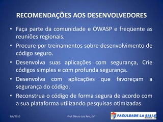 RECOMENDAÇÕES AOS DESENVOLVEDORESFaça parte da comunidade e OWASP e freqüente as reuniões regionais.Procure por treinamentos sobre desenvolvimento de código seguro.Desenvolva suas aplicações com segurança, Crie códigos simples e com profunda segurança.Desenvolva com aplicações que favoreçam a segurança do código.Reconstrua o código de forma segura de acordo com a sua plataforma utilizando pesquisasotimizadas.09/06/2010Prof. Dércio Luiz Reis, Dr*39
