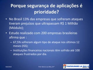 Porque segurança de aplicações é prioridade?No Brasil 13% das empresas que sofreram ataques tiveram prejuízos que ultrapassam R$ 1 Milhão (Módulo);Estudo realizado com 200 empresas brasileiras afirma que :67,5% sofreram algum tipo de ataquenosúltimos 12 meses (ISS);Instituiçõesfinanceirasnacionaistêmsofrido até 100 ataques frustrados por dia.09/06/2010Prof. Dércio Luiz Reis, Dr*4