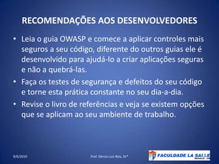 RECOMENDAÇÕES AOS DESENVOLVEDORESLeia o guia OWASP e comece a aplicar controles mais seguros a seu código, diferente do outros guias ele é desenvolvido para ajudá-lo a criar aplicações seguras e não a quebrá-las.Faça os testes de segurança e defeitos do seu código e torne esta prática constante no seudia-a-dia.Revise o livro de referências e veja se existem opções que se aplicam ao seu ambiente de trabalho.09/06/2010Prof. Dércio Luiz Reis, Dr*40