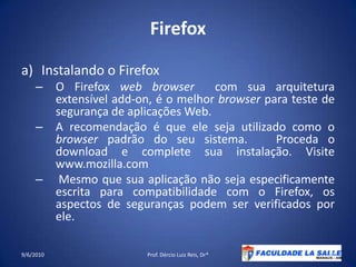 Firefox Instalando o FirefoxO Firefox web browser  com sua arquitetura extensível add-on, é o melhor browser para teste de segurança de aplicações Web.A recomendação é que ele seja utilizado como o browser padrão do seu sistema.   Proceda o download e complete sua instalação. Visite  www.mozilla.com Mesmo que sua aplicação não seja especificamente escrita para compatibilidade com o Firefox, os aspectos de seguranças podem ser verificados por ele.09/06/2010Prof. Dércio Luiz Reis, Dr*42