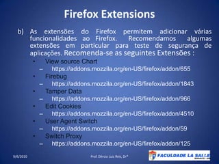 Firefox ExtensionsAs extensões do Firefox permitem adicionar várias funcionalidades ao Firefox.  Recomendamos  algumas extensões em particular para teste de segurança de aplicações. Recomenda-se as seguintes Extensões :View source Charthttps://addons.mozzila.org/en-US/firefox/addon/655 Firebughttps://addons.mozzila.org/en-US/firefox/addon/1843Tamper Datahttps://addons.mozzila.org/en-US/firefox/addon/966Edit Cookieshttps://addons.mozzila.org/en-US/firefox/addon/4510UserAgent Switchhttps://addons.mozzila.org/en-US/firefox/addon/59Switch Proxyhttps://addons.mozzila.org/en-US/firefox/addon/12509/06/2010Prof. Dércio Luiz Reis, Dr*43