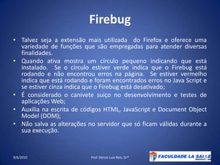 FirebugTalvez seja a extensão mais utilizada  do Firefox e oferece uma variedade de funções que são empregadas para atender diversas finalidades.Quando ativa mostra um círculo pequeno indicando que está instalado.  Se o círculo estiver verde indica que o Firebug está rodando e não encontrou erros na página.  Se estiver vermelho indica que está rodando e foram encontrados erros no Java Script e se estiver cinza indica que o Firebug está desativado;É considerado o canivete suiço no desenvolvimento e testes de aplicações Web;Auxilia na escrita de códigos HTML, JavaScript e DocumentObjectModel (DOM);Não salva as alterações no servidor que só ficam válidas durante a sua execução.09/06/2010Prof. Dércio Luiz Reis, Dr*44