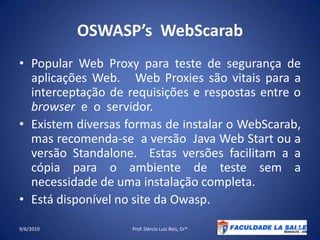 OSWASP’sWebScarabPopular Web Proxy para teste de segurança de aplicações Web.   Web Proxies são vitais para a interceptação de requisições e respostas entre o browser  e  o  servidor.Existem diversas formas de instalar o WebScarab, mas recomenda-se  a versão  Java Web Start ou a versão Standalone.  Estas versões facilitam a a cópia para o ambiente de teste sem a necessidade de uma instalação completa.Está disponível no site da Owasp.09/06/2010Prof. Dércio Luiz Reis, Dr*45