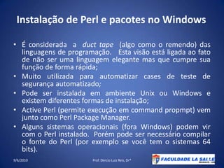 Instalação de Perl e pacotes no WindowsÉ considerada  a  duct tape  (algo como o remendo) das linguagens de programação.   Esta visão está ligada ao fato de não ser uma linguagem elegante mas que cumpre sua função de forma rápida;  Muito utilizada para automatizar cases de teste de segurança automatizado;Pode ser instalada em ambiente Unix ou Windows e existem diferentes formas de instalação;Active Perl (permite execução em commandpropmpt) vem junto como Perl Package Manager.Alguns sistemas operacionais (fora Windows) podem vir com o Perl instalado.  Porém pode ser necessário compilar o fonte do Perl (por exemplo se você tem o sistemas 64 bits).09/06/2010Prof. Dércio Luiz Reis, Dr*46