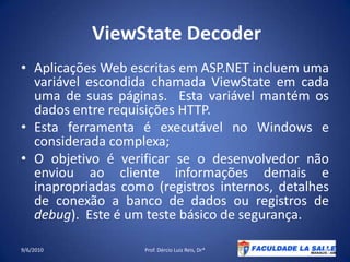 ViewStateDecoderAplicações Web escritas em ASP.NET incluem uma variável escondida chamada ViewState em cada uma de suas páginas.  Esta variável mantém os dados entre requisições HTTP.Esta ferramenta é executável no Windows e considerada complexa;O objetivo é verificar se o desenvolvedor não enviou ao cliente informações demais e inapropriadas como (registros internos, detalhes de conexão a banco de dados ou registros de debug).  Este é um teste básico de segurança.09/06/2010Prof. Dércio Luiz Reis, Dr*48