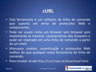 cURLEsta ferramenta é um utilitário de linha de comando que suporta um array de protocolos Web e componentes.Pode ser usado como um browser sem browser pois implementa as mesmas  características dos browsers e pode ser chamado em uma linha de comando a partir de um shell;Manuseia cookies, autenticação e protocolos Web melhor do que qualquer outra ferramenta de linha de comando.Para instalar vá até http://curl.haxx.se/download.html 09/06/2010Prof. Dércio Luiz Reis, Dr*49