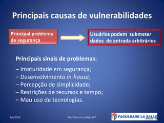 Principaiscausas de vulnerabilidades09/06/2010Prof. Dércio Luiz Reis, Dr*5Principal problemade segurançaUsuários podem  submeter dados  de entradaarbitráriosPrincipaissinais de problemas:– Imaturidadeemsegurança;– Desenvolvimentoin-house;– Percepção de simplicidade;– Restrições de recursos e tempo;– Mau uso de tecnologias.