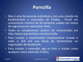 PornzillaNão é uma ferramenta individual e sim uma coleção de bookmarklets e extensões do Firefox,  Provê um conveniente número de ferramentas usadas em testes de segurança em aplicações Web;Todos os componentes podem ser encontrados em http://www.squarefree.com/pornzilla Para instalar o bookmarklet simplesmente arraste e solte o link em sua barra de ferramentas ou organizador de bookmark;Para instalar a extensão siga os links e instale como qualquer outra extensão Firefox;09/06/2010Prof. Dércio Luiz Reis, Dr*50