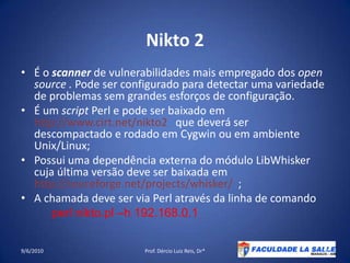 Nikto 2É o scanner de vulnerabilidades mais empregado dos open source . Pode ser configurado para detectar uma variedade de problemas sem grandes esforços de configuração.É um script Perl e pode ser baixado em http://www.cirt.net/nikto2   que deverá ser descompactado e rodado em Cygwin ou em ambiente Unix/Linux;Possui uma dependência externa do módulo LibWhisker cuja última versão deve ser baixada em http://souceforge.net/projects/whisker/  ;A chamada deve ser via Perl através da linha de comando perlnikto.pl –h 192.168.0.1 09/06/2010Prof. Dércio Luiz Reis, Dr*52
