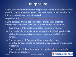 BurpSuiteÉ uma coleção de ferramentas de segurança, diferente do WebScarab da OWASP,  que inclui componentes para interceptar, repetir, analisar ou injetar requisições em aplicativos Web;Disponível em   http://portswigger.net/suite/download.htmlÉ uma aplicação JAVA e pode não rodar em todos os sistemas operacionais mesmo se você tiver o Java RuntimeEnvironment;Burpproxy Intercepta requisições como um web proxy;Burpspider Executa lentamente a aplicação Web logando cada página. Usa credenciais para acesso e mantém cookies entre conexões;Burpsequencer Executa análises em sessões token, identificadores de sessão ou outras chaves que requerem seguança randômica;Burprepeater  Permite o salto ou resubimissão de requisições previamente gravadas.09/06/2010Prof. Dércio Luiz Reis, Dr*53