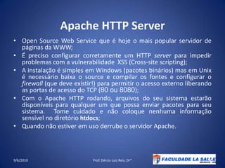 Apache HTTP ServerOpen Source Web Service que é hoje o mais popular servidor de páginas da WWW;É preciso configurar corretamente um HTTP server para impedir problemas com a vulnerabilidade  XSS (Cross-sitescripting);A instalação é simples em Windows (pacotes binários) mas em Unix é necessário baixa o source e compilar os fontes e configurar o firewall (que deve existir!) para permitir o acesso externo liberando as portas de acesso do TCP (80 ou 8080);Com o Apache HTTP rodando, arquivos do seu sistema estarão disponíveis para qualquer um que possa enviar pacotes para seu sistema.  Tome cuidado e não coloque nenhuma informação sensível no diretório htdocs;Quando não estiver em uso derrube o servidor Apache.09/06/2010Prof. Dércio Luiz Reis, Dr*54