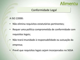 A ISO 22000: Não elimina requisitos estatutários pertinentes; Requer uma política comprometida de conformidade com requisitos legais; Não trará imunidade à responsabilidade ou autuação da empresa; Prevê que requisitos legais sejam incorporados no SGSA  Conformidade Legal 