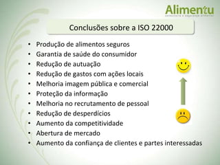 Produção de alimentos seguros Garantia de saúde do consumidor Redução de autuação Redução de gastos com ações locais Melhoria imagem pública e comercial Proteção da informação Melhoria no recrutamento de pessoal Redução de desperdícios Aumento da competitividade Abertura de mercado  Aumento da confiança de clientes e partes interessadas  Conclusões sobre a ISO 22000 