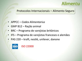 APPCC –  Codex Alimentarius GMP B12 – Ração animal BRC – Programa de varejistas britânicos IFS – Programa de varejistas franceses e alemães PAS 220 – kraft, nestlé, unilever, danone Protocolos Internacionais – Alimento Seguro ISO 22000 