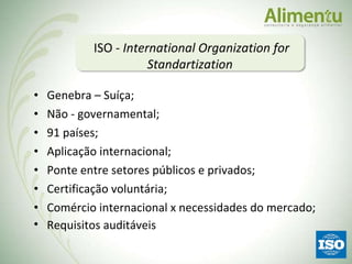 Genebra – Suíça; Não - governamental; 91 países; Aplicação internacional; Ponte entre setores públicos e privados; Certificação voluntária; Comércio internacional x necessidades do mercado; Requisitos auditáveis ISO -  International Organization for Standartization  