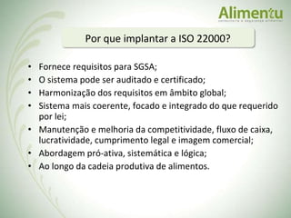 Fornece requisitos para SGSA; O sistema pode ser auditado e certificado; Harmonização dos requisitos em âmbito global; Sistema mais coerente, focado e integrado do que requerido por lei; Manutenção e melhoria da competitividade, fluxo de caixa, lucratividade, cumprimento legal e imagem comercial; Abordagem pró-ativa, sistemática e lógica; Ao longo da cadeia produtiva de alimentos. Por que implantar a ISO 22000?   