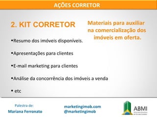 2. KIT CORRETOR
•Resumo dos imóveis disponíveis.
•Apresentações para clientes
•E-mail marketing para clientes
•Análise da concorrência dos imóveis a venda
• etc
AÇÕES CORRETOR
Materiais para auxiliar
na comercialização dos
imóveis em oferta.
Mariana Ferronato
Palestra de: marketingimob.com
@marketingimob
 