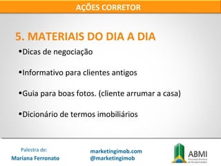 •Dicas de negociação
•Informativo para clientes antigos
•Guia para boas fotos. (cliente arrumar a casa)
•Dicionário de termos imobiliários
5. MATERIAIS DO DIA A DIA
AÇÕES CORRETOR
Mariana Ferronato
Palestra de: marketingimob.com
@marketingimob
 