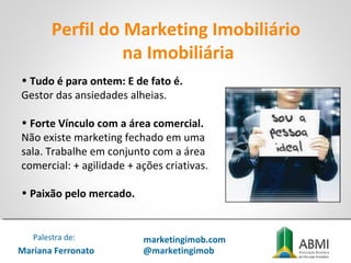 • Tudo é para ontem: E de fato é.
Gestor das ansiedades alheias.
• Forte Vínculo com a área comercial.
Não existe marketing fechado em uma
sala. Trabalhe em conjunto com a área
comercial: + agilidade + ações criativas.
• Paixão pelo mercado.
Perfil do Marketing Imobiliário
na Imobiliária
Mariana Ferronato
Palestra de: marketingimob.com
@marketingimob
 