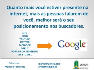 Quanto mais você estiver presente na
internet, mais as pessoas falarem de
você, melhor será o seu
posicionamento nos buscadores.
SITE
BLOG
YOUTUBE
TWITTER
FACEBOOK
ORKUT
PORTAIS DO SEGMENTO
ETC ETC ETC..
Mariana Ferronato
Palestra de: marketingimob.com
@marketingimob
 