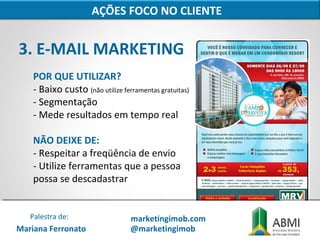 3. E-MAIL MARKETING
AÇÕES FOCO NO CLIENTE
POR QUE UTILIZAR?
- Baixo custo (não utilize ferramentas gratuitas)
- Segmentação
- Mede resultados em tempo real
NÃO DEIXE DE:
- Respeitar a freqüência de envio
- Utilize ferramentas que a pessoa
possa se descadastrar
Mariana Ferronato
Palestra de: marketingimob.com
@marketingimob
 