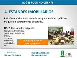 4. ESTANDES IMOBILIÁRIOS
AÇÕES FOCO NO CLIENTE
PASSADO: Visita a um estande era para assinar papéis, ver
maquete e, apartamento decorado.
HOJE: Consumidor exigente
Festivais gastronômicos,
degustações de bebidas,
shows,
gincanas,
exposições,
celebridades.
etc
Ótimo argumento
para corretores
Mariana Ferronato
Palestra de: marketingimob.com
@marketingimob
 