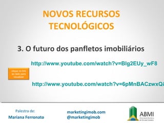 NOVOS RECURSOS
TECNOLÓGICOS
Mariana Ferronato
Palestra de: marketingimob.com
@marketingimob
http://www.youtube.com/watch?v=Blg2EUy_wF8
3. O futuro dos panfletos imobiliários
http://www.youtube.com/watch?v=6pMnBACzwxQ&
clique no link
ao lado para
visualizar
 