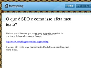 O que é SEO e como isso afeta meu texto?Série de procedimentos que visam subir o seu site na ordem de relevância de buscadores como Google.http://www.copyblogger.com/seo-copywriting/Use, mas não venda o seu pra isso texto. Cuidado com esse blog, tem muita merda.10. E na Dois, como é?