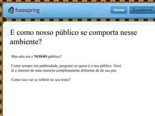 E como nosso público se comporta nesse ambiente?Mas não era o NOSSO público?Como sempre em publicidade, pergunte-se quem é o seu público. Você lê a internet de uma maneira completamente diferente da do seu pai. Como isso vai se refletir no seu texto?
