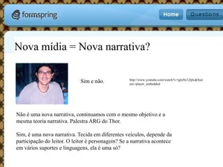 Nova mídia = Nova narrativa?Não é uma nova narrativa, continuamos com o mesmo objetivo e a mesma teoria narrativa. Palestra ARG do Thor.Sim, é uma nova narrativa. Tecida em diferentes veículos, depende da participação do leitor. O leitor é personagem? Se a narrativa acontece em vários suportes e linguagens, ela é uma só?http://www.youtube.com/watch?v=tgtnNc1Zplc&feature=player_embeddedSim e não.