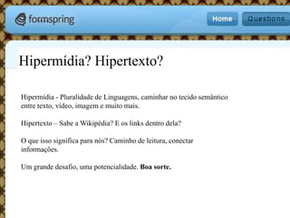 Hipermídia? Hipertexto?Hipermídia - Pluralidade de Linguagens, caminhar no tecido semântico entre texto, vídeo, imagem e muito mais.Hipertexto – Sabe a Wikipédia? E os links dentro dela?O que isso significa para nós? Caminho de leitura, conectar informações.Um grande desafio, uma potencialidade. Boa sorte.