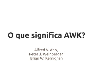 O que significa AWK?
        Alfred V. Aho,
     Peter J. Weinberger
      Brian W. Kernighan
 