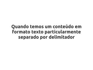 Quando temos um conteúdo em
formato texto particularmente
   separado por delimitador
 
