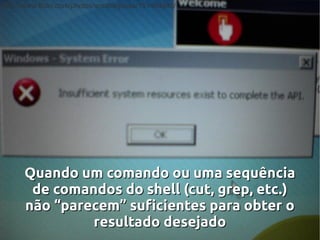 http://www.flickr.com/photos/anotherjesse/151464940/




      Quando um comando ou uma sequência
       de comandos do shell (cut, grep, etc.)
      não “parecem” suficientes para obter o
               resultado desejado
 
