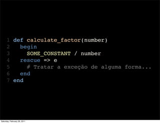1 def calculate_factor(number)
      2   begin
      3     SOME_CONSTANT / number
      4   rescue => e
      5     # Tratar a exceção de alguma forma...
      6   end
      7 end




Saturday, February 26, 2011
 