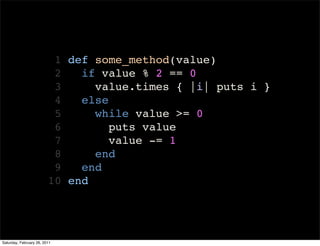 1 def some_method(value)
                          2   if value % 2 == 0
                          3     value.times { |i| puts i }
                          4   else
                          5     while value >= 0
                          6        puts value
                          7        value -= 1
                          8     end
                          9   end
                         10 end




Saturday, February 26, 2011
 