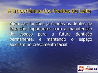 A Importância dos Dentes de Leite Além das funções já citadas os dentes de leite são importantes para a manutenção do espaço para a futura dentição permanente, e mantendo o espaço auxiliam no crescimento facial. 