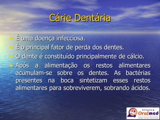 Cárie Dentária É uma doença infecciosa. É o principal fator de perda dos dentes. O dente é constituído principalmente de cálcio. Após a alimentação os restos alimentares acumulam-se sobre os dentes. As bactérias presentes na boca sintetizam esses restos alimentares para sobreviverem, sobrando ácidos.  