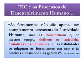 TIC e osProcessos de DesenvolvimentoHumano…   “As ferramentas não são apenas um complemento acrescentado à atividade Humana, mas as transformam e, ao mesmo tempo, definem as trajetórias evolutivas dos indivíduos  cujas habilidades se adaptam às ferramentas em uso e às práticas sociais por elas geradas”. Coll e Monereo, 2010